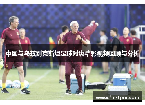 中国与乌兹别克斯坦足球对决精彩视频回顾与分析