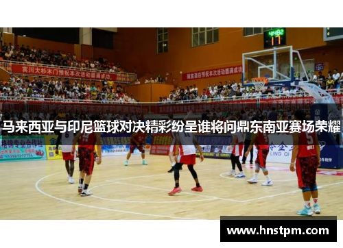 马来西亚与印尼篮球对决精彩纷呈谁将问鼎东南亚赛场荣耀