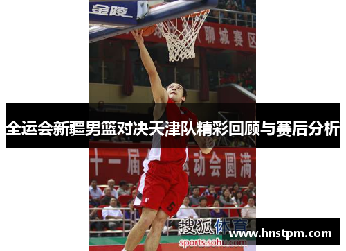 全运会新疆男篮对决天津队精彩回顾与赛后分析