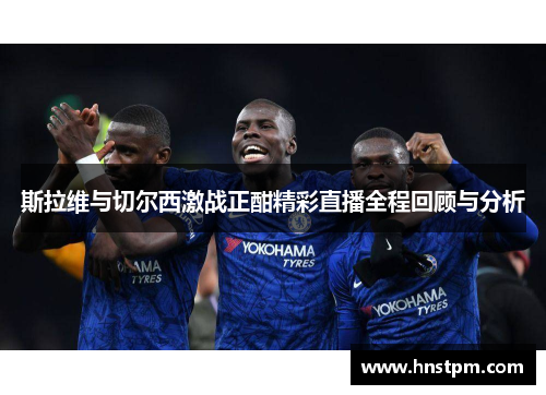 斯拉维与切尔西激战正酣精彩直播全程回顾与分析