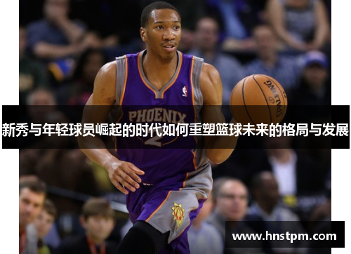 新秀与年轻球员崛起的时代如何重塑篮球未来的格局与发展